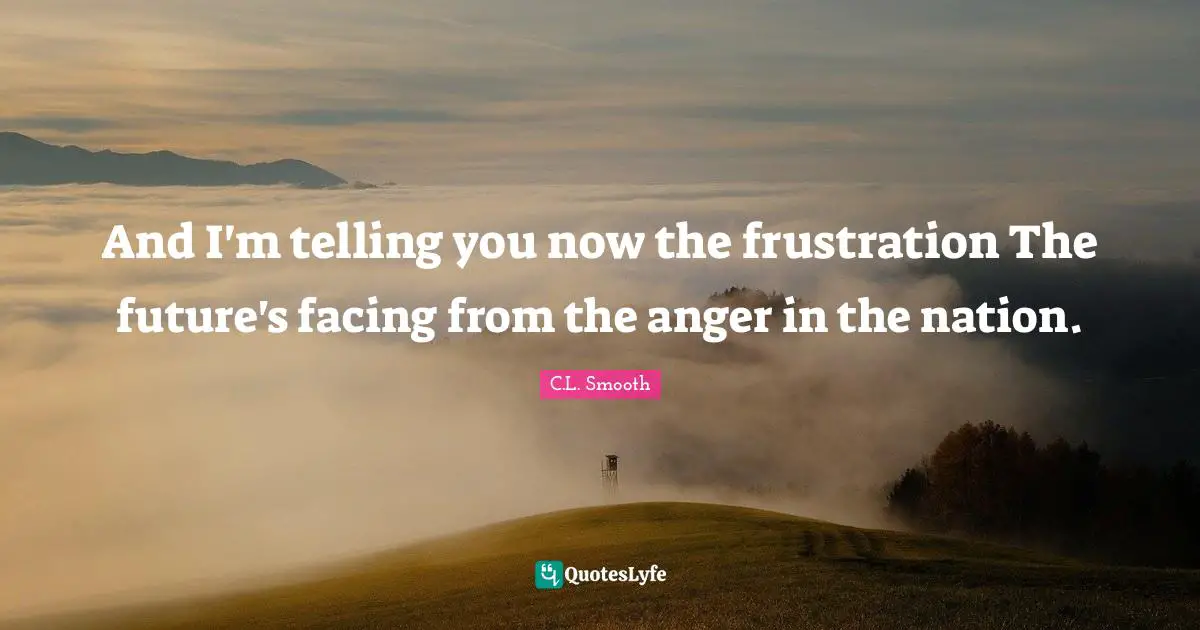 And I'm telling you now the frustration The future's facing from the anger in the nation.
