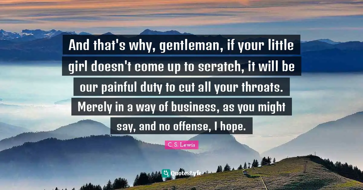 And that's why, gentleman, if your little girl doesn't come up to scratch, it will be our painful duty to cut all your throats. Merely in a way of business, as you might say, and no offense, I hope.