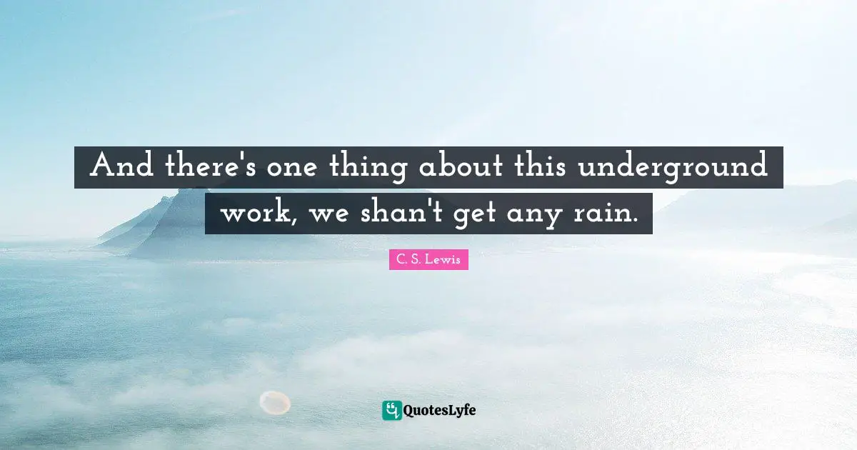 And there's one thing about this underground work, we shan't get any rain.