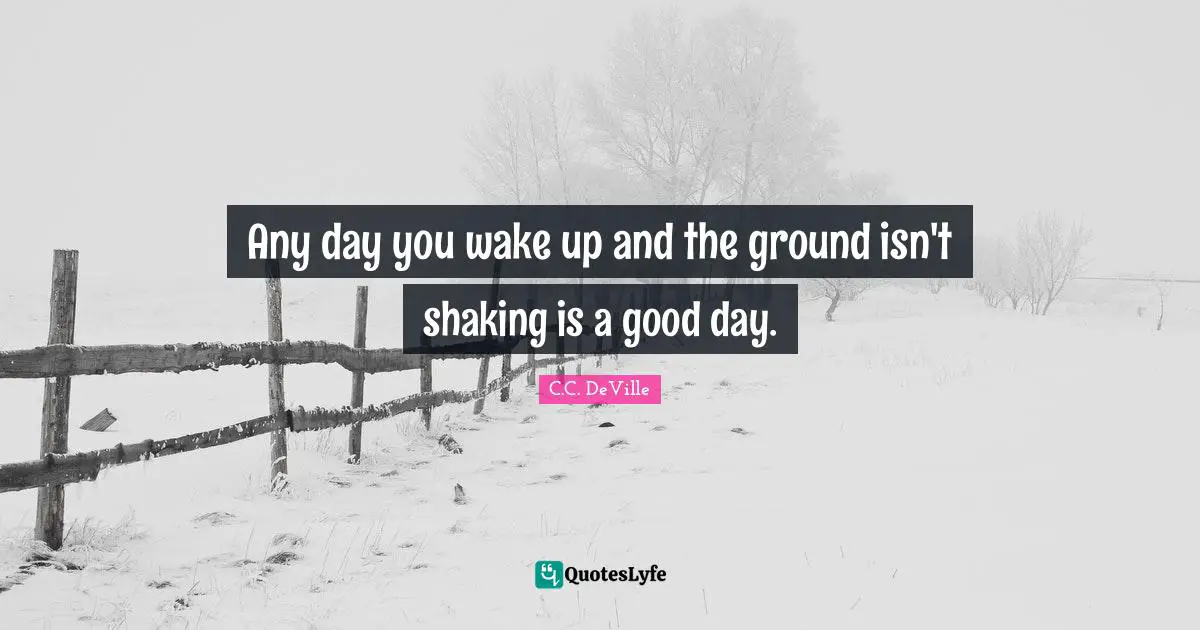 Any day you wake up and the ground isn't shaking is a good day.
