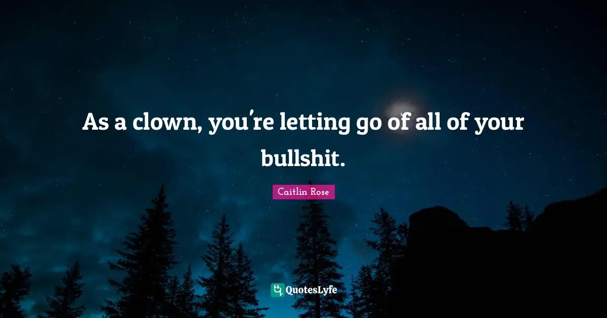 As a clown, you're letting go of all of your bullshit.