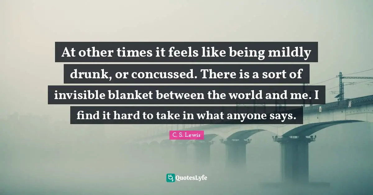 At other times it feels like being mildly drunk, or concussed. There is a sort of invisible blanket between the world and me. I find it hard to take in what anyone says.
