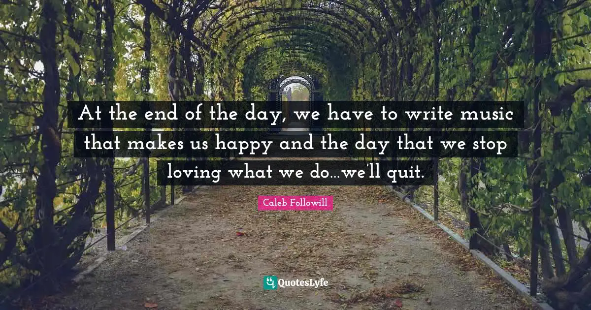 At the end of the day, we have to write music that makes us happy and the day that we stop loving what we do…we’ll quit.