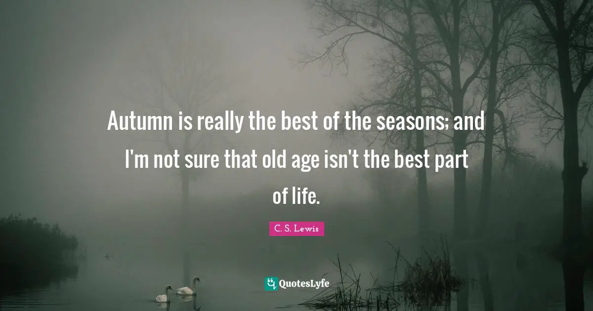 Autumn is really the best of the seasons; and I'm not sure that old age isn't the best part of life.