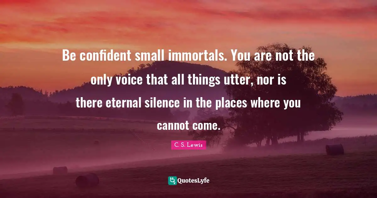 Be confident small immortals. You are not the only voice that all things utter, nor is there eternal silence in the places where you cannot come.
