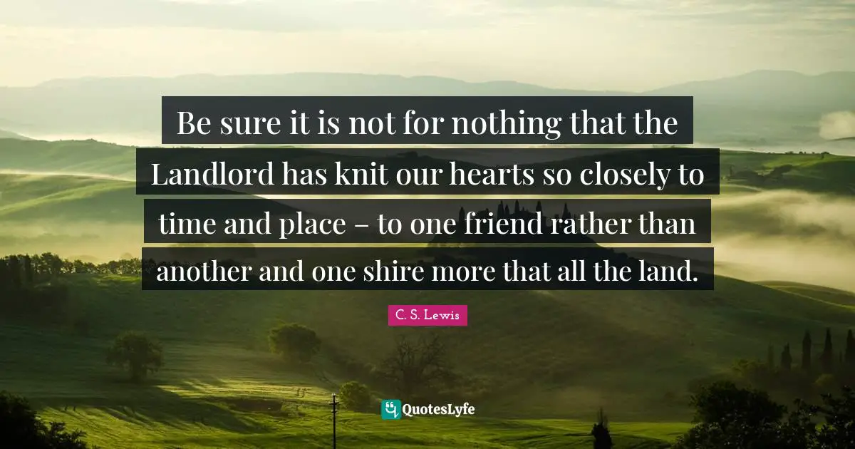 Be sure it is not for nothing that the Landlord has knit our hearts so closely to time and place – to one friend rather than another and one shire more that all the land.