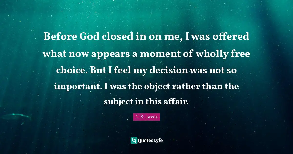 Before God closed in on me, I was offered what now appears a moment of wholly free choice. But I feel my decision was not so important. I was the object rather than the subject in this affair.