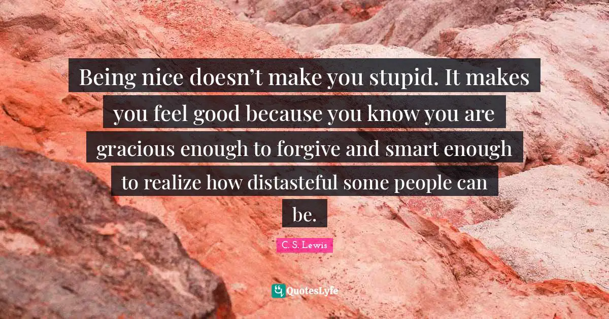 Being nice doesn’t make you stupid. It makes you feel good because you know you are gracious enough to forgive and smart enough to realize how distasteful some people can be.