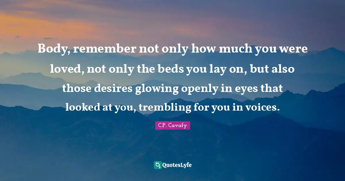 Body, remember not only how much you were loved, not only the beds you lay on, but also those desires glowing openly in eyes that looked at you, trembling for you in voices.