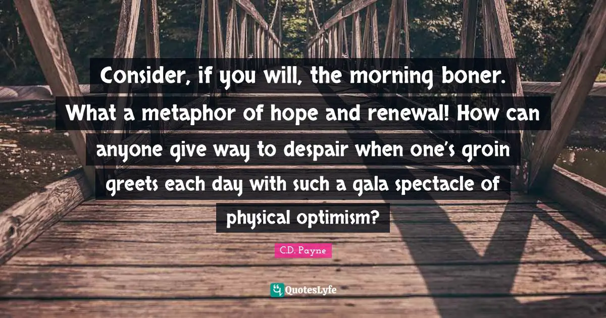 Consider, if you will, the morning boner. What a metaphor of hope and renewal! How can anyone give way to despair when one’s groin greets each day with such a gala spectacle of physical optimism?