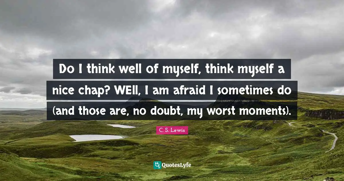 Do I think well of myself, think myself a nice chap? WEll, I am afraid I sometimes do (and those are, no doubt, my worst moments).