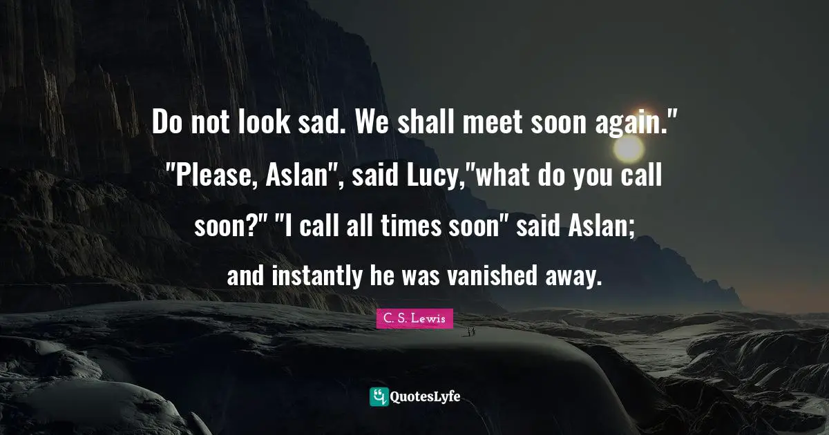 Do not look sad. We shall meet soon again." "Please, Aslan", said Lucy,"what do you call soon?" "I call all times soon" said Aslan; and instantly he was vanished away.