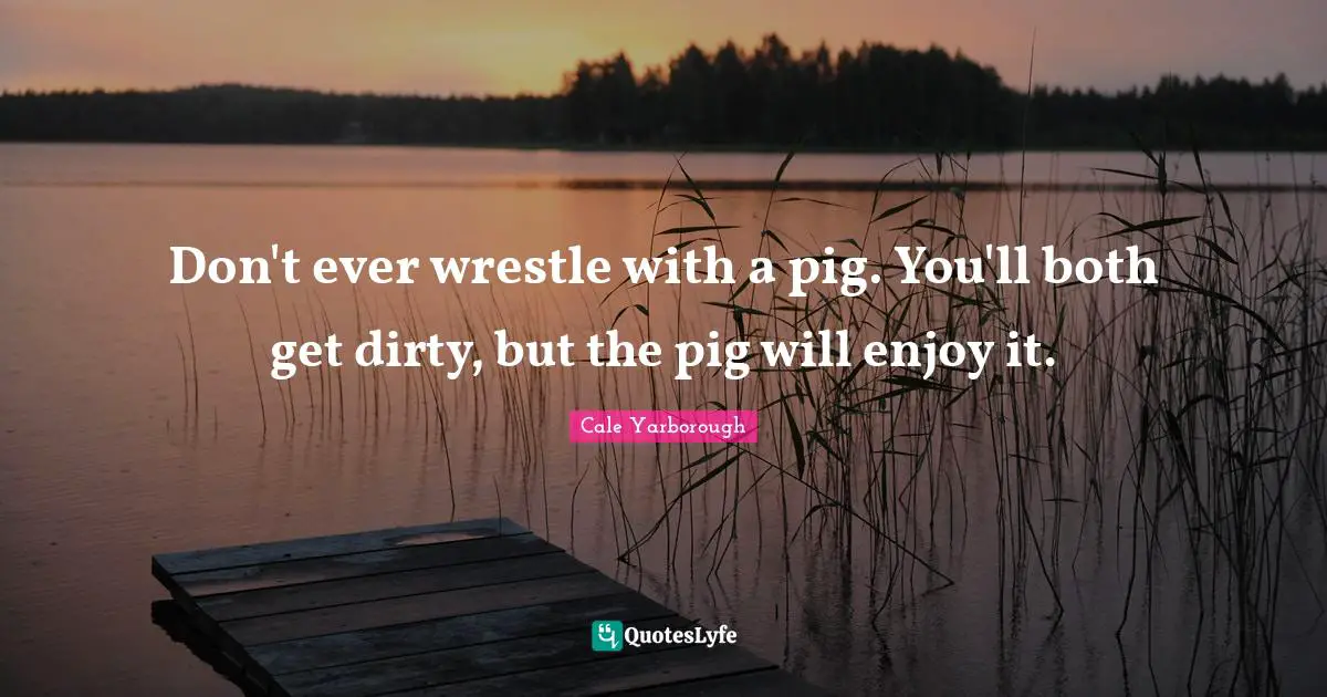 Don't ever wrestle with a pig. You'll both get dirty, but the pig will enjoy it.