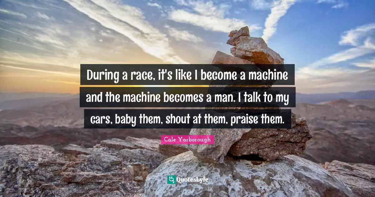 During a race, it's like I become a machine and the machine becomes a man. I talk to my cars, baby them, shout at them, praise them.