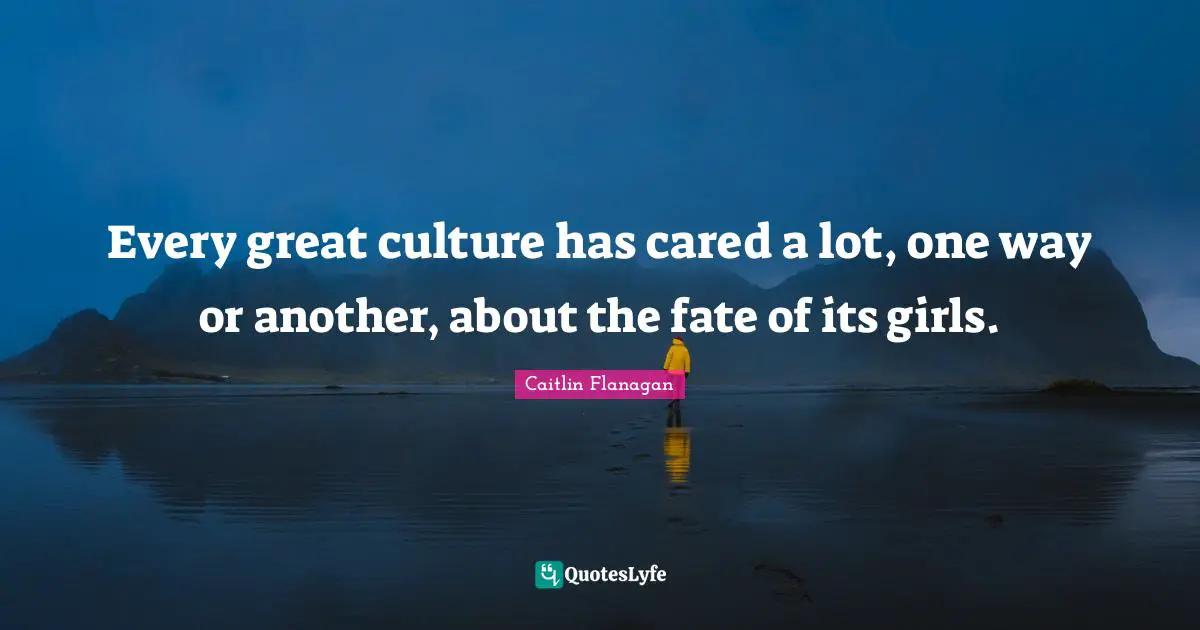 Every great culture has cared a lot, one way or another, about the fate of its girls.