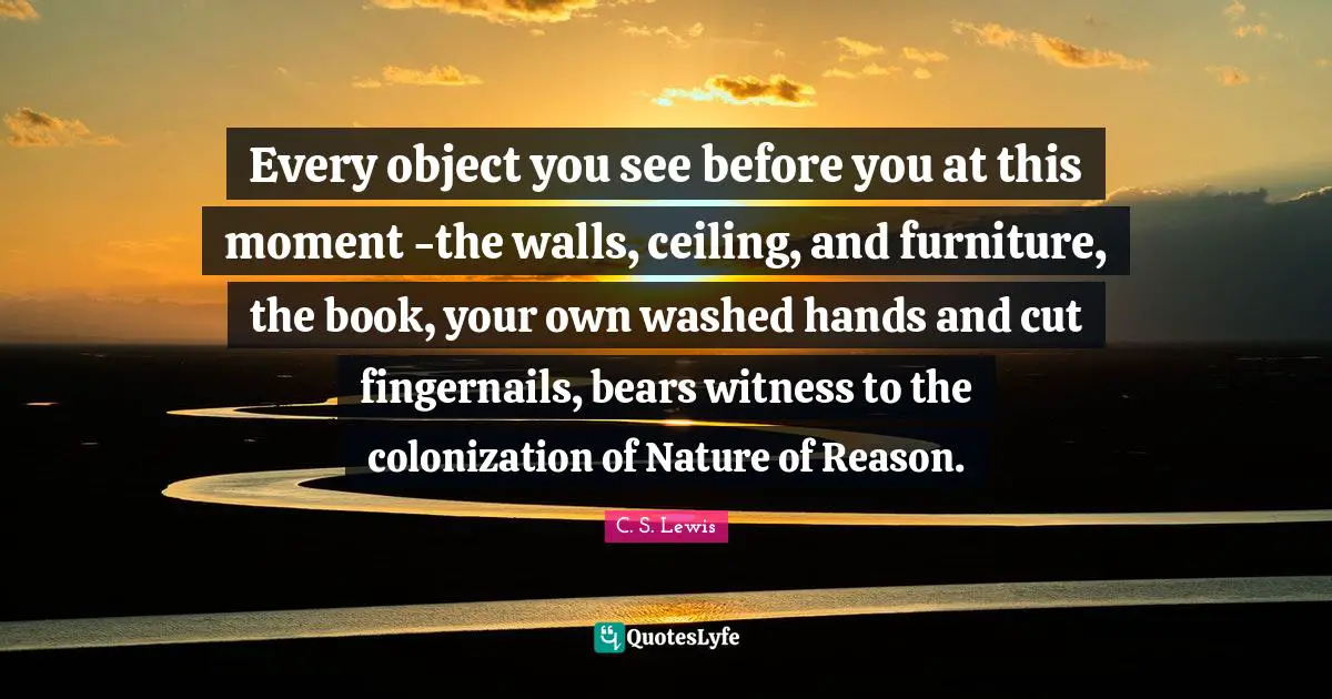 Every object you see before you at this moment -the walls, ceiling, and furniture, the book, your own washed hands and cut fingernails, bears witness to the colonization of Nature of Reason.