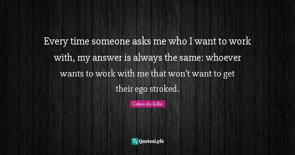 Every time someone asks me who I want to work with, my answer is always the same: whoever wants to work with me that won't want to get their ego stroked.