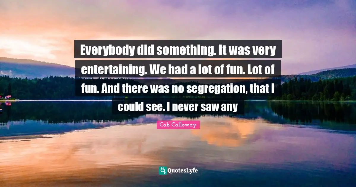 Cab Calloway Quotes: "Everybody did something. It was very entertaining. We had a lot of fun. Lot of fun. And there was no segregation, that I could see. I never saw any"