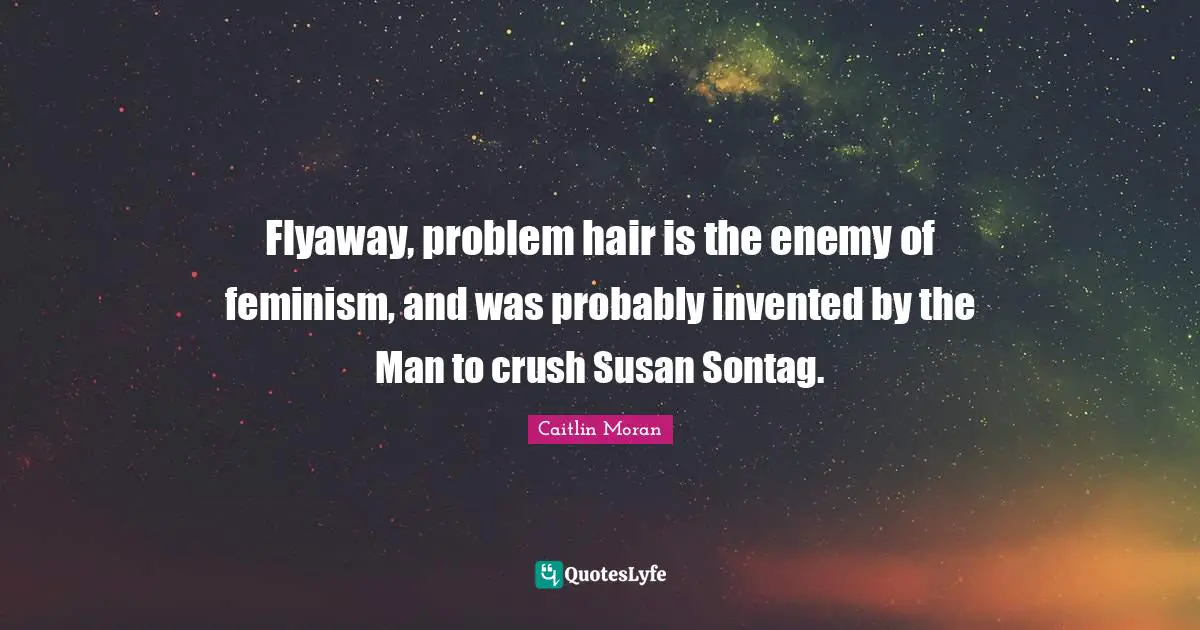 Flyaway, problem hair is the enemy of feminism, and was probably invented by the Man to crush Susan Sontag.