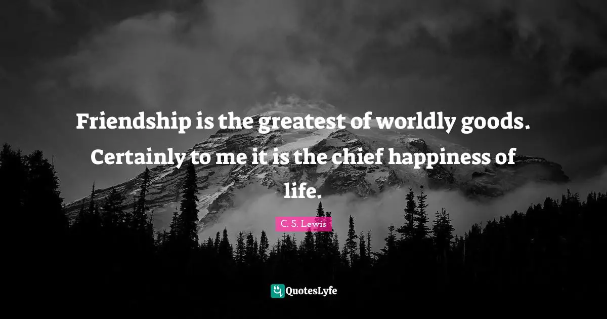 Friendship is the greatest of worldly goods. Certainly to me it is the chief happiness of life.