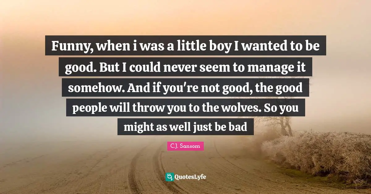 Funny, when i was a little boy I wanted to be good. But I could never seem to manage it somehow. And if you're not good, the good people will throw you to the wolves. So you might as well just be bad
