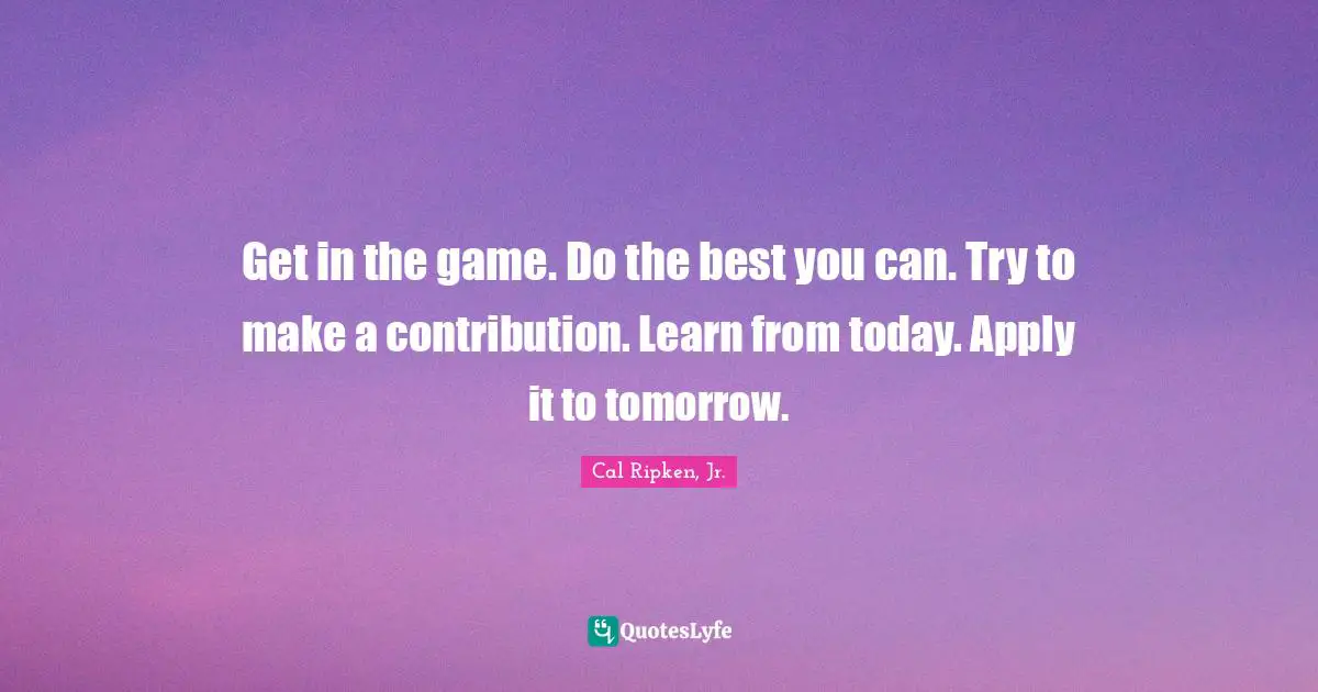 Get in the game. Do the best you can. Try to make a contribution. Learn from today. Apply it to tomorrow.
