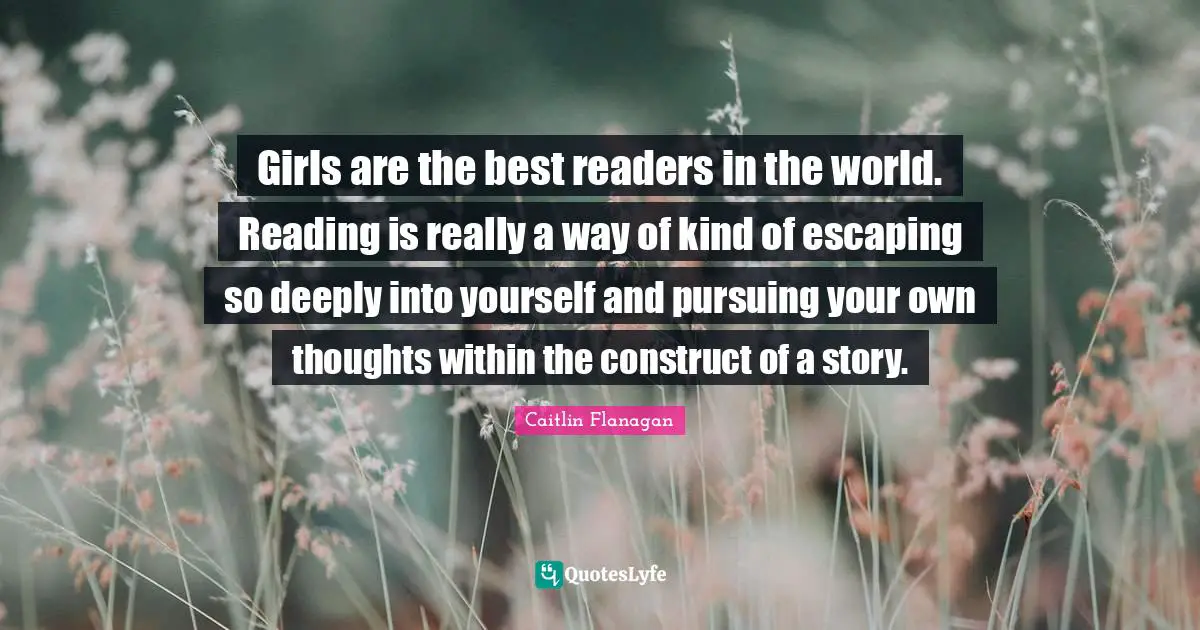 Girls are the best readers in the world. Reading is really a way of kind of escaping so deeply into yourself and pursuing your own thoughts within the construct of a story.