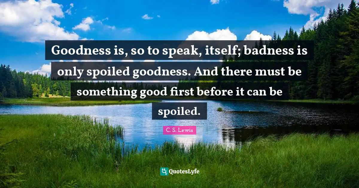 Goodness is, so to speak, itself; badness is only spoiled goodness. And there must be something good first before it can be spoiled.