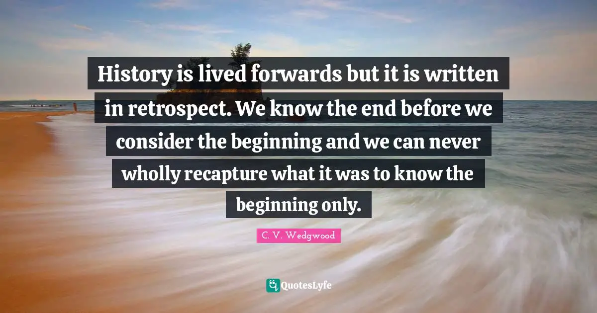 History is lived forwards but it is written in retrospect. We know the end before we consider the beginning and we can never wholly recapture what it was to know the beginning only.