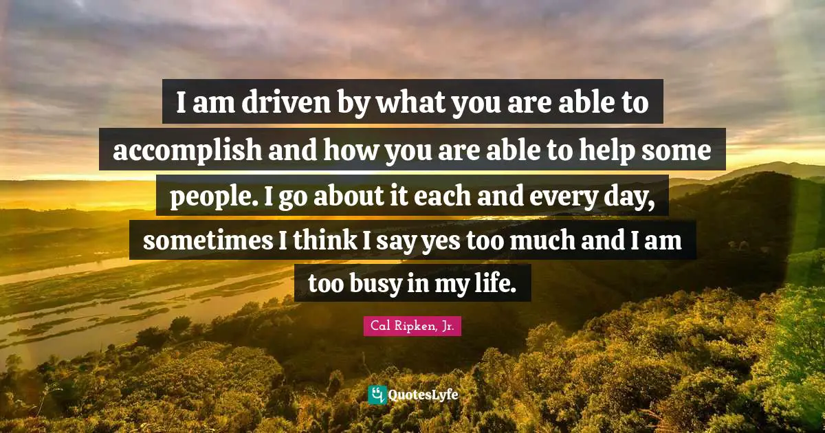 I am driven by what you are able to accomplish and how you are able to help some people. I go about it each and every day, sometimes I think I say yes too much and I am too busy in my life.