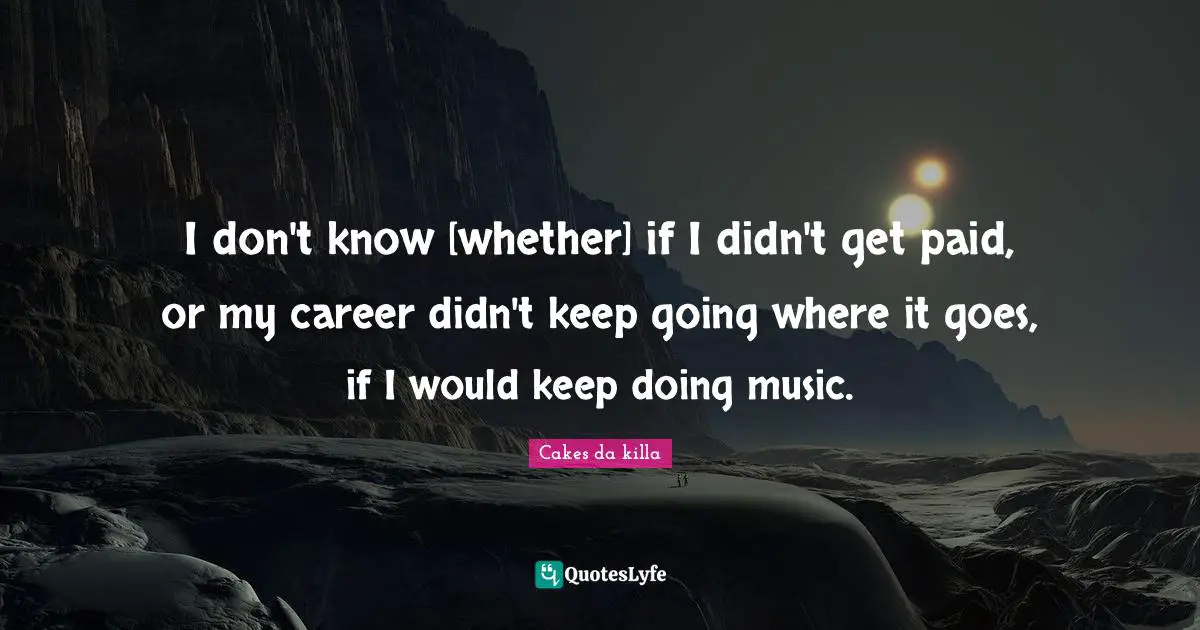 I don't know [whether] if I didn't get paid, or my career didn't keep going where it goes, if I would keep doing music.