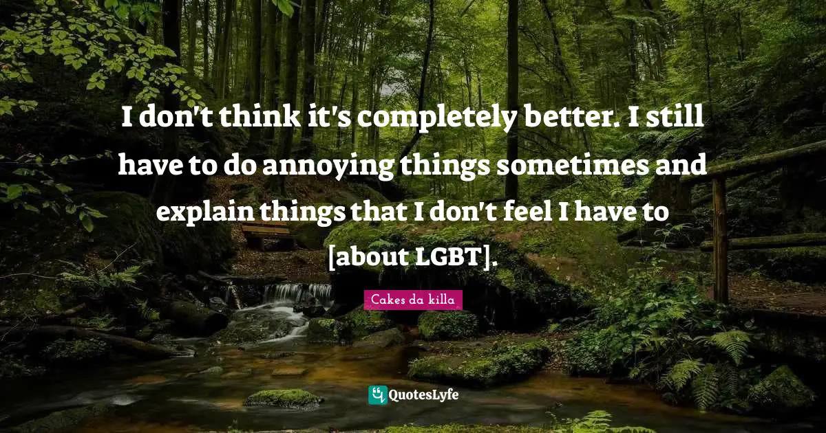 I don't think it's completely better. I still have to do annoying things sometimes and explain things that I don't feel I have to [about LGBT].