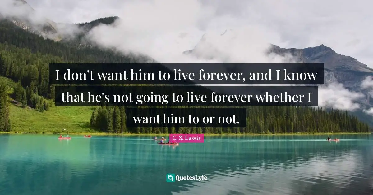 I don't want him to live forever, and I know that he's not going to live forever whether I want him to or not.