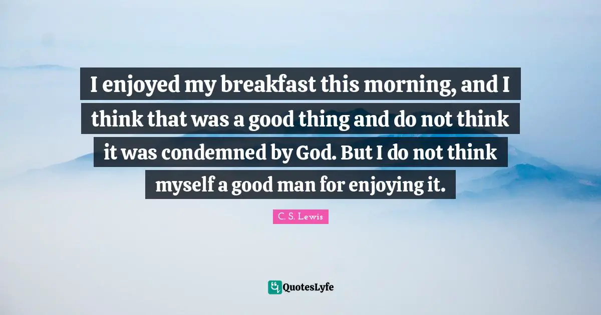 I enjoyed my breakfast this morning, and I think that was a good thing and do not think it was condemned by God. But I do not think myself a good man for enjoying it.