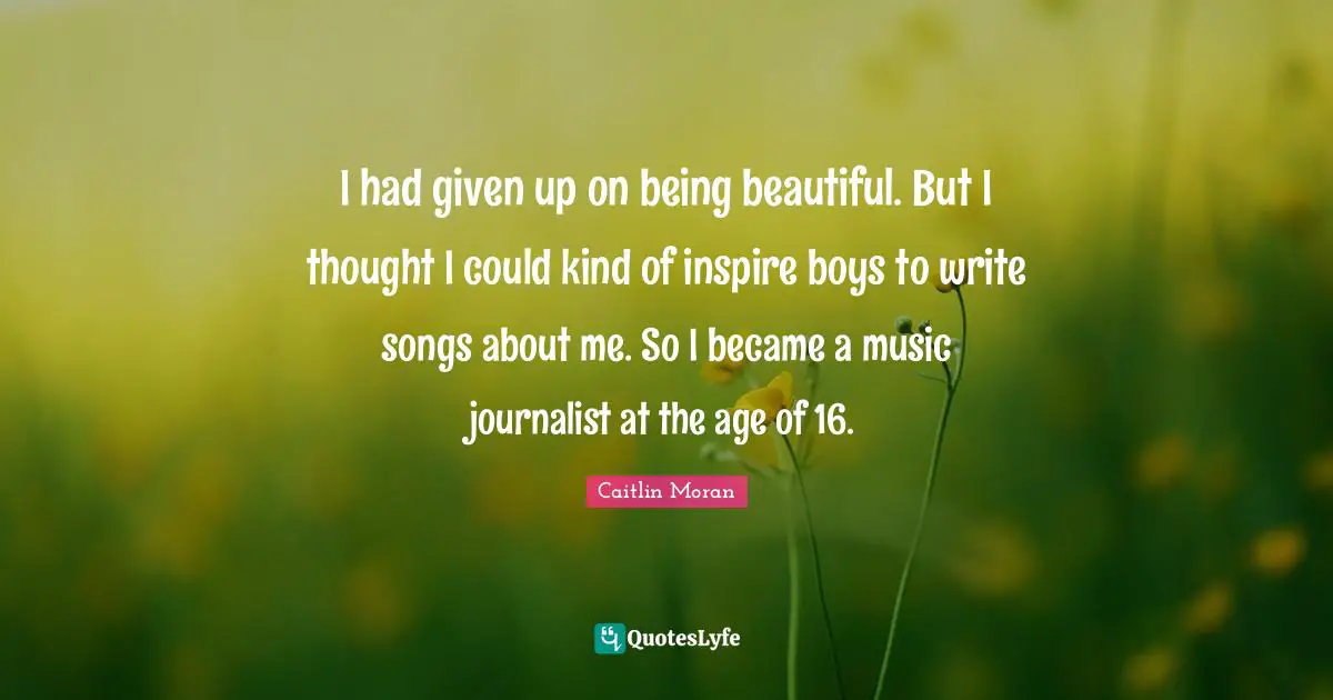 I had given up on being beautiful. But I thought I could kind of inspire boys to write songs about me. So I became a music journalist at the age of 16.