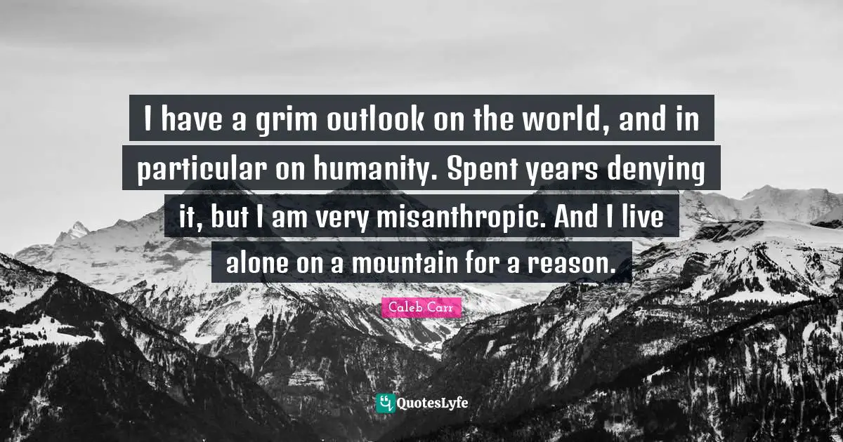 I have a grim outlook on the world, and in particular on humanity. Spent years denying it, but I am very misanthropic. And I live alone on a mountain for a reason.
