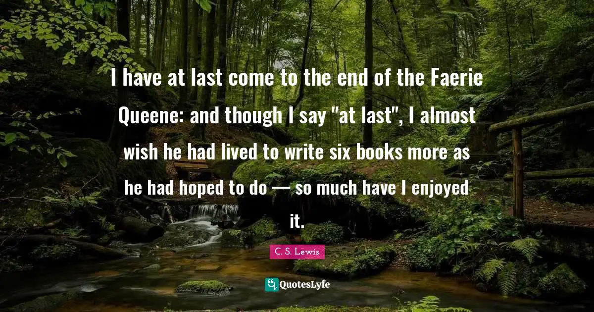 I have at last come to the end of the Faerie Queene: and though I say "at last", I almost wish he had lived to write six books more as he had hoped to do — so much have I enjoyed it.