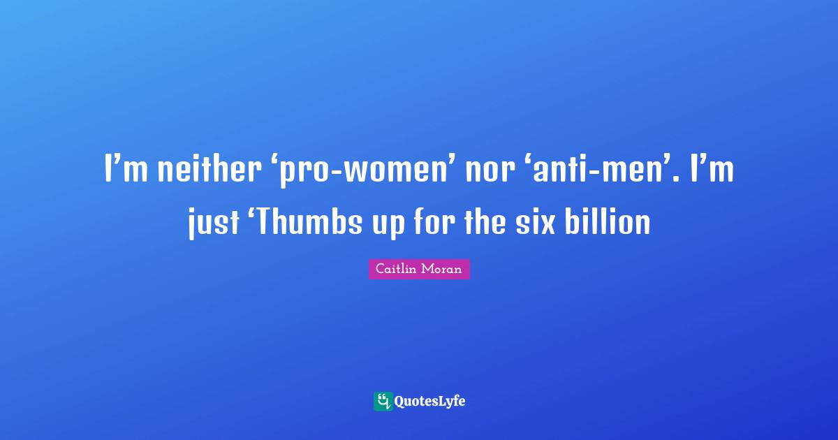 I’m neither ‘pro-women’ nor ‘anti-men’. I’m just ‘Thumbs up for the six billion