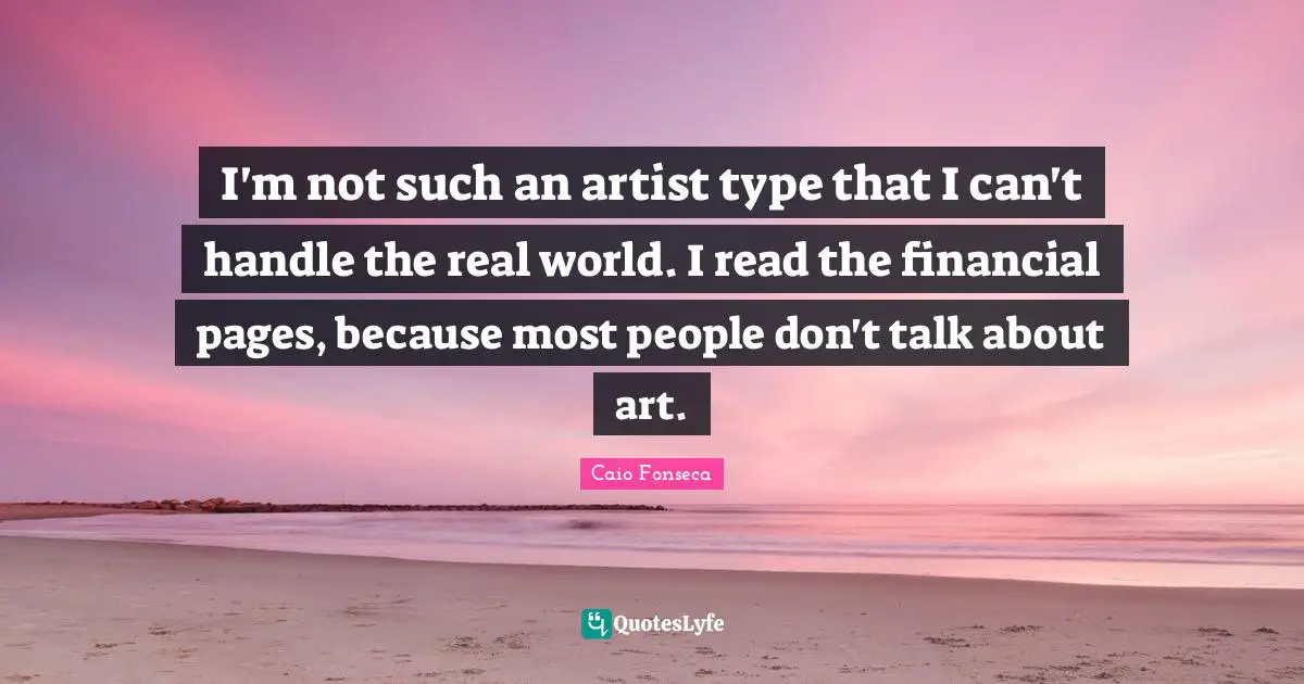I'm not such an artist type that I can't handle the real world. I read the financial pages, because most people don't talk about art.