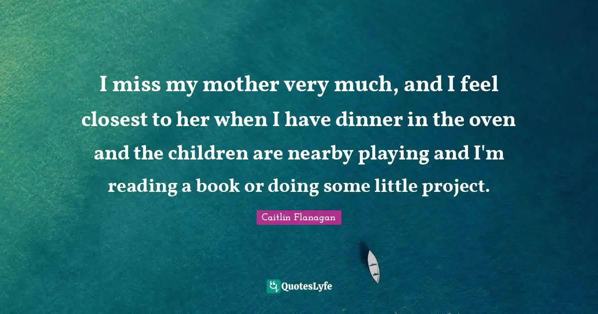 I miss my mother very much, and I feel closest to her when I have dinner in the oven and the children are nearby playing and I'm reading a book or doing some little project.