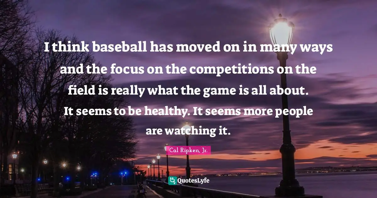I think baseball has moved on in many ways and the focus on the competitions on the field is really what the game is all about. It seems to be healthy. It seems more people are watching it.