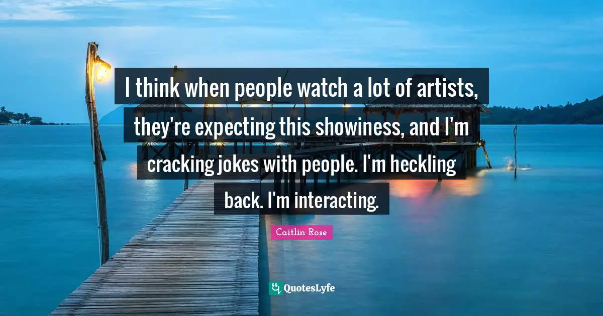 I think when people watch a lot of artists, they're expecting this showiness, and I'm cracking jokes with people. I'm heckling back. I'm interacting.