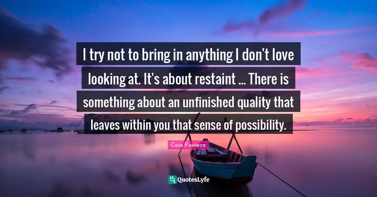 I try not to bring in anything I don't love looking at. It's about restaint ... There is something about an unfinished quality that leaves within you that sense of possibility.
