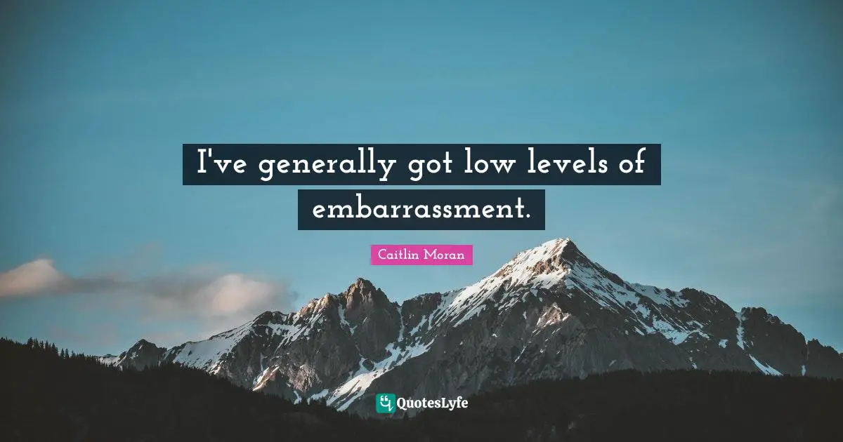 I've generally got low levels of embarrassment.