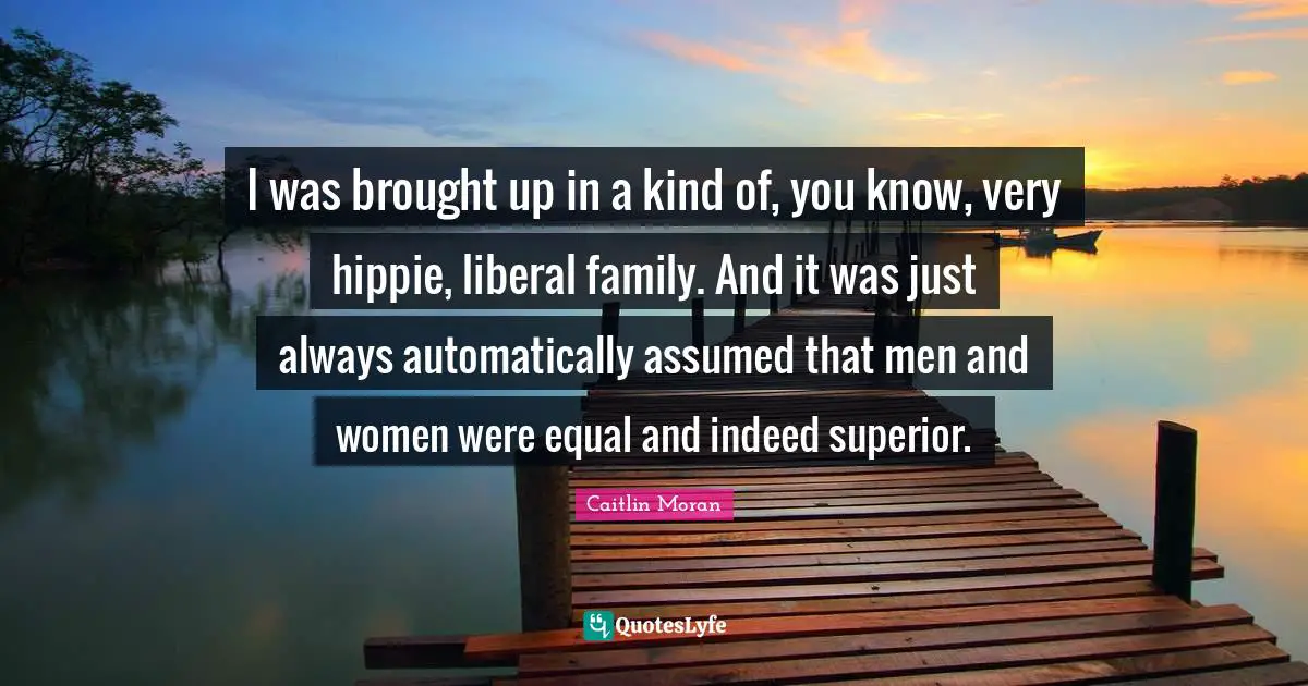I was brought up in a kind of, you know, very hippie, liberal family. And it was just always automatically assumed that men and women were equal and indeed superior.