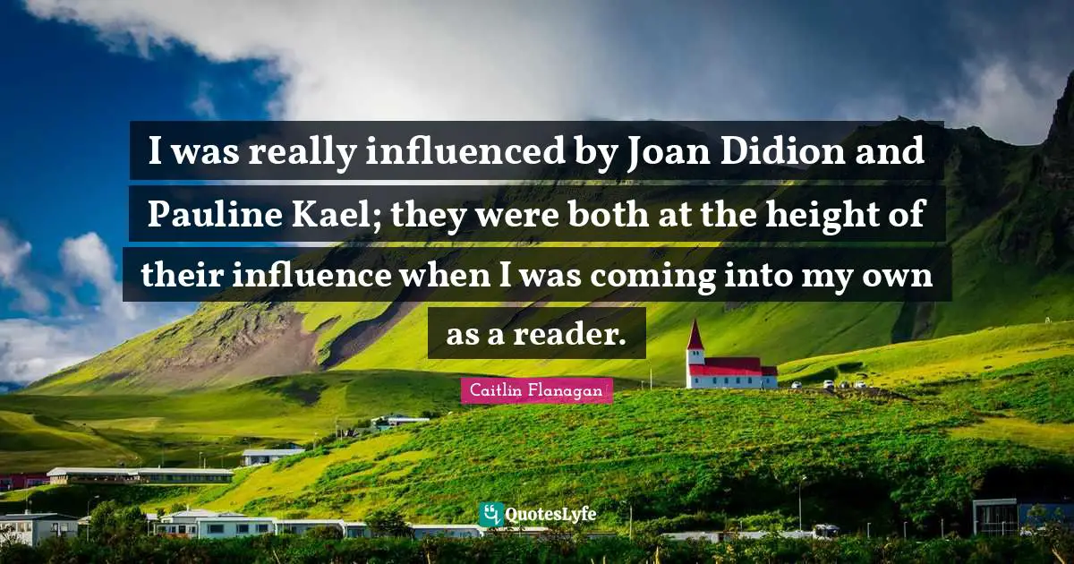 I was really influenced by Joan Didion and Pauline Kael; they were both at the height of their influence when I was coming into my own as a reader.