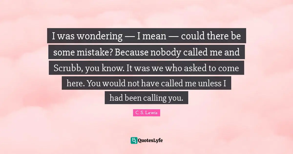 I was wondering — I mean — could there be some mistake? Because nobody called me and Scrubb, you know. It was we who asked to come here. You would not have called me unless I had been calling you.