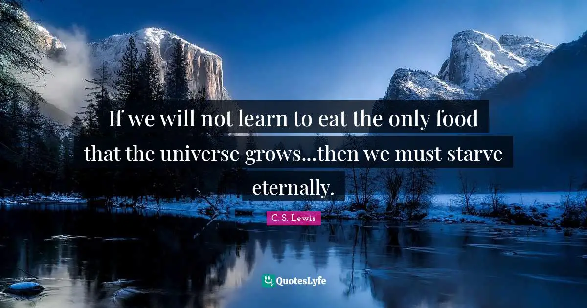 If we will not learn to eat the only food that the universe grows...then we must starve eternally.