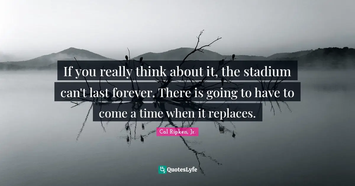 If you really think about it, the stadium can't last forever. There is going to have to come a time when it replaces.