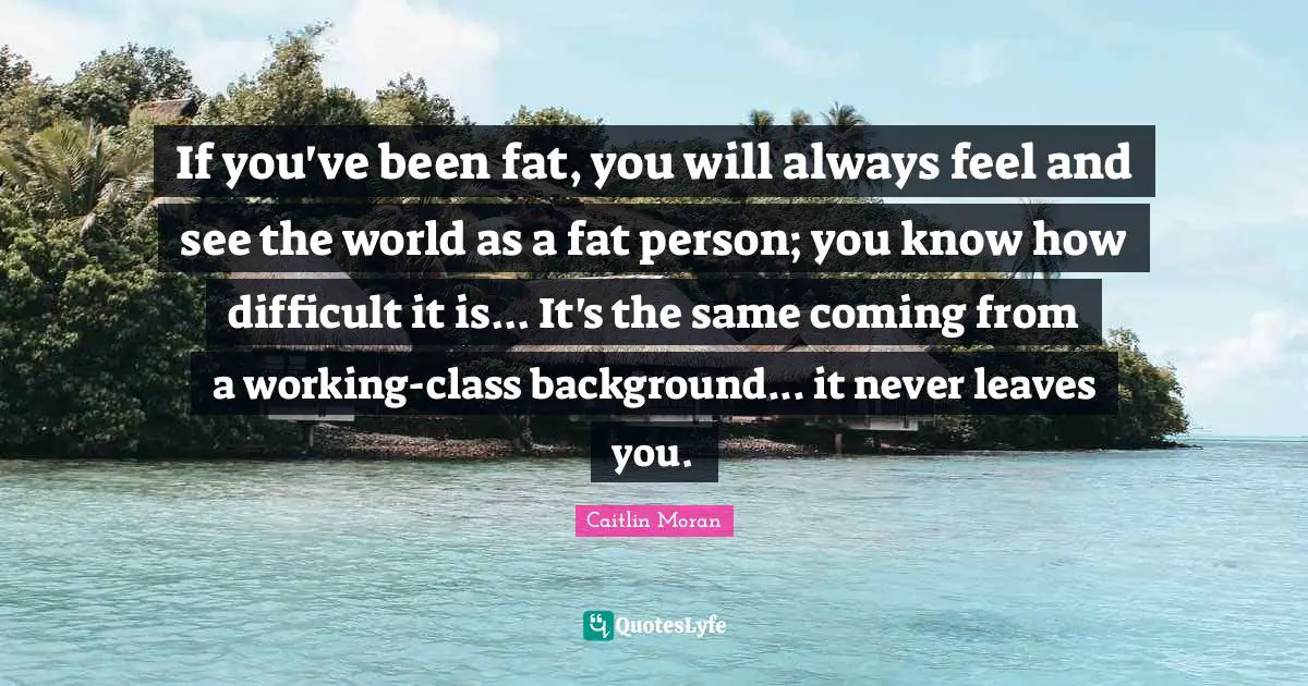 If you've been fat, you will always feel and see the world as a fat person; you know how difficult it is... It's the same coming from a working-class background... it never leaves you.